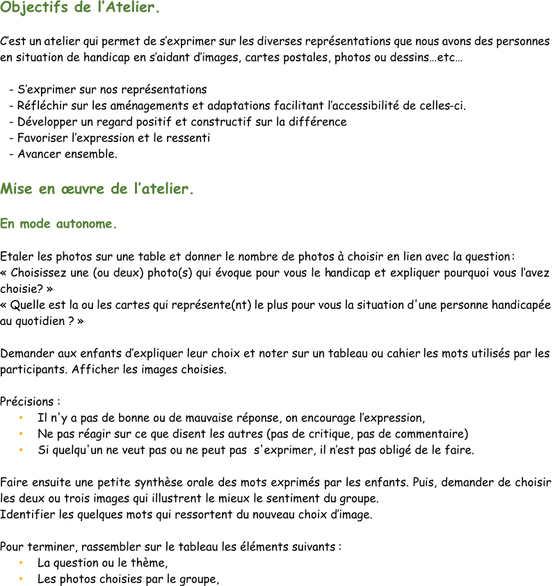 Objectifs de l’ Atelier. C’ est un atelier qui permet de s’ exprimer sur les diverses représentations que nous avons des personnes  en situation de handicap en s’ aidan t d’ images, cartes postales, photos ou dessins…etc… - S’ exprimer sur nos représentations - Réfléchir sur les aménagements et adaptations facilitant l’ accessibilité de celles - ci. - Développer un regard positif et constructif sur la différence - Favoriser l ’ expression et le ressenti - Avancer ensemble. Mise en œuvre de l’ atelier. En mode autonome. Etaler les photos sur une table et donner le nombre de photos à choisir en lien avec la question : « Choisissez une (ou deux) photo(s) qui évoque pour vous le h andicap et expliquer pourquoi vous l’ avez  choisie? »  « Quelle est la ou les cartes qui représente(nt) le plus pour vous la situation d'une personne handicapée  au quotidien ? » Demander aux enfants d’ expliquer leur choix et noter sur un tableau ou cahier  les mots utilisés par les  participants. Afficher les images choisies. Précisions : • Il n'y a pas de bonne ou de mauvaise réponse, on encourage l’ expression,  • Ne pas réagir sur ce que disent les autres (pas de critique, pas de commentaire) • Si quelqu'un ne v eut pas ou ne peut pas  s'exprimer, il n’ est pas obligé de le faire. Faire ensuite une petite synthèse orale des mots exprimés par les enfants. Puis, demander de choisir  les deux ou trois images qui illustrent le mieux le sentiment du groupe.  Identifier  les quelques mots qui ressortent du nouveau choix d’ image.  Pour terminer, rassembler sur le tableau les éléments suivants : • La question ou le thème,  • Les photos choisies par le groupe,