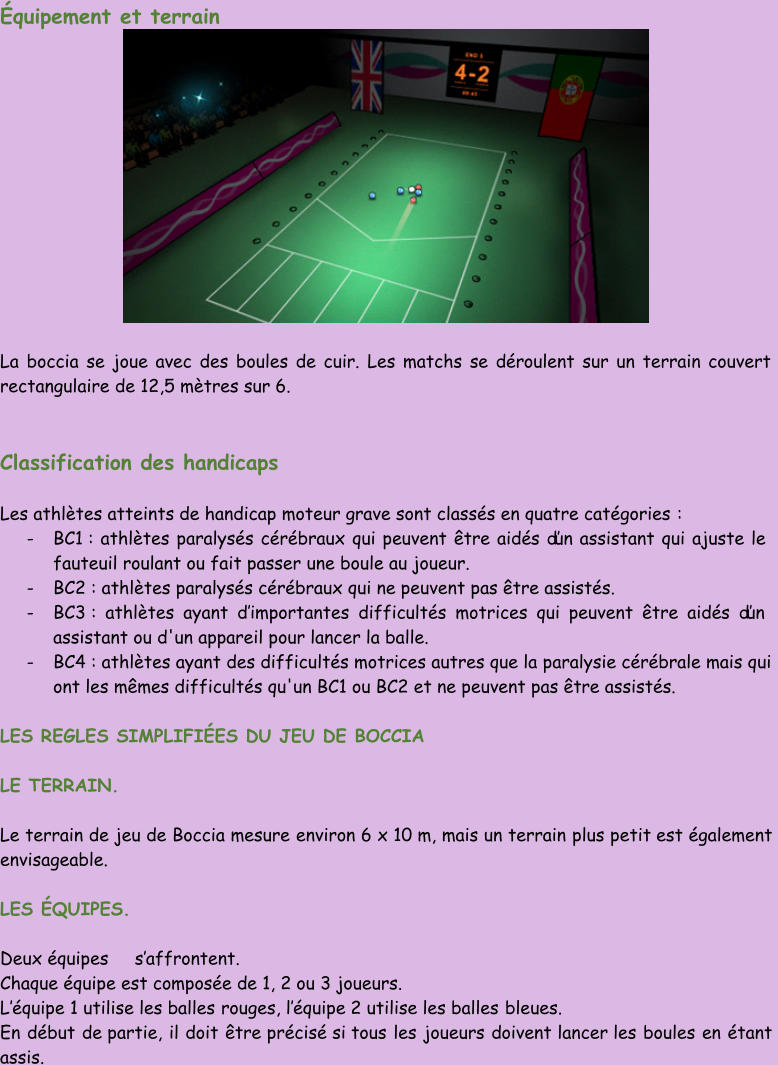 Équipement et terrain La boccia se joue avec des boules de cuir. Les matchs se déroulent sur un terrain couvert  rectangulaire de 12,5 mètres sur 6. Classification des handicaps Les athlètes atteints de handicap moteur grave sont classés en quatre catégories : - BC1 : athlètes paralysés cérébraux qui peuvent être aidés d’un assistant qui ajuste le  fauteuil roulant ou fait passer une boule au joueur. - BC2 : athlètes paralysés cérébraux qui ne peuvent pas être assistés. - BC3 : athlètes ayant d’ importantes difficultés motrices qui peuvent être aidés d’un  assistant ou d'un appareil pour lancer la balle. - BC4 : athlètes ayant des difficu ltés motrices autres que la paralysie cérébrale mais qui  ont les mêmes difficultés qu'un BC1 ou BC2 et ne peuvent pas être assistés. LES REGLES SIMPLIFIÉES DU JEU DE BOCCIA LE TERRAIN . Le terrain de jeu de Boccia mesure environ 6 x 10 m, mais un terrain plus petit est également  envisageable. LES ÉQUIPES . Deux équipes     s’ affrontent. Chaque équipe est composée de 1, 2 ou 3 joueurs. L’ équipe 1 utilise les balles rouges, l’ équipe 2 utilise les balles bleues. En début de partie, il doit être précisé si tous  les joueurs doivent lancer les boules en étant  assis.