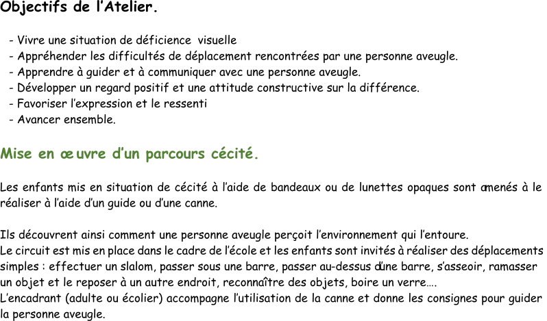 Objectifs de l’ Atelier. - Vivre une situation  de déficience visuelle - Appréhender les difficultés de déplacement rencontrées par une personne aveugle. - Apprendre à guider et à communiquer avec une personne aveugle. - Développ er un regard positif et une attitude constructive sur la différence. - Favoriser l’ expression et le ressenti - Avancer ensemble. Mise en œuvre d’ un parcours cécité. Les enfants mis en situation de cécité à l’ aide de bandeaux ou de lunettes opaques sont a menés à le  réaliser à l’ aide d’ un guide ou d’ une canne. Ils découvrent ainsi comment une personne aveugle perçoit l’ environnement qui l’ entoure. Le circuit est mis en place dans le cadre de l’ école et les enfants sont invités à réaliser des déplacements  s imples : effectuer un slalom, passer sous une barre, passer au - dessus d’une barre, s’ asseoir, ramasser  un objet et le reposer à un autre endroit, reconnaître des objets, boire un verre…. L’ encadrant (adulte ou écolier) accompagne l’ utilisation de la canne  et donne les consignes pour guider  la personne aveugle.