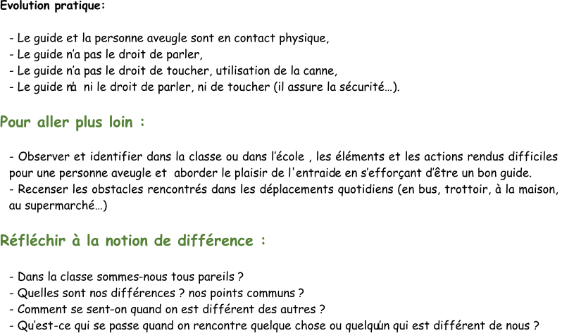 Evolution pratique: - Le guide et la personne aveugle sont en contact physique, - Le guide n’ a pas le droit de parler, - Le guide n’ a pas le droit de toucher, utilisation de la canne, - Le guide n ’a  ni le droit de parler, ni de toucher (il assure la sécurité…). Pour aller plus loin : - Observer et identifier dans la classe ou dans l’ école , les éléments et les actions rendus difficiles  pour une personne aveugle et  aborder le plaisir de l'entraid e en s’ efforçant d’ être un bon guide. - Recenser les obstacles rencontrés dans les déplacements quotidiens (en bus, trottoir, à la maison,  au supermarché…) Réfléchir à la notion de différence : - Dans la classe sommes - nous tous pareils ? - Quelles sont n os différences ? nos points communs ? - Comment se sent - on quand on est différent des autres ?  - Qu’ est - ce qui se passe quand on rencontre quelque chose ou quelqu’un qui est différent de nous ?