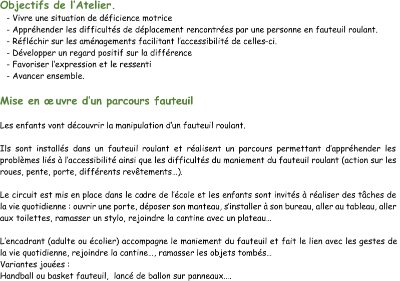 Objectifs de l’ Atelier. - Vivre une situation de déficience motrice - Appréhender les difficultés de déplacement rencontrées par une personne en fauteuil roulant. - Réfléchir sur les aménagements facilitant l’ accessibilité de celles - ci. - Développer un regard positif sur la différence - Favoriser l’ expression et le ressenti - Avancer ensemble. Mise en œuvre d’ un parcours fauteuil Les enfants vont découvrir la manipulation d’ un fauteuil roulant. Ils sont installés dans un fauteuil  roulant et réalisent un parcours permettant d’ appréhender les  problèmes liés à l’ accessibilité ainsi que les difficultés du maniement du fauteuil roulant (action sur les  roues, pente, porte, différents revêtements…). Le circuit est mis en place dans le ca dre de l’ école et les enfants sont invités à réaliser des tâches de  la vie quotidienne : ouvrir une porte, déposer son manteau, s’ installer à son bureau, aller au tableau, aller  aux toilettes, ramasser un stylo, rejoindre la cantine avec un plateau… L’ enc adrant (adulte ou écolier) accompagne le maniement du fauteuil et fait le lien avec les gestes de  la vie quotidienne, rejoindre la cantine…, ramasser les objets tombés…  Variantes jouées : Handball ou basket fauteuil,  lancé de ballon sur panneaux….